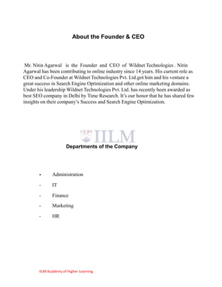 About the Founder & CEO



 Mr. Nitin Agarwal is the Founder and CEO of Wildnet Technologies . Nitin
Agarwal has been contributing to online industry since 14 years. His current role as
CEO and Co-Founder at Wildnet Technologies Pvt. Ltd.got him and his venture a
great success in Search Engine Optimization and other online marketing domains.
Under his leadership Wildnet Technologies Pvt. Ltd. has recently been awarded as
best SEO company in Delhi by Time Research. It‘s our honor that he has shared few
insights on their company‘s Success and Search Engine Optimization.




                      Departments of the Company




       -      Administration

       -      IT

       -      Finance
       -      Marketing

       -      HR




       IILM Academy of Higher Learning
 