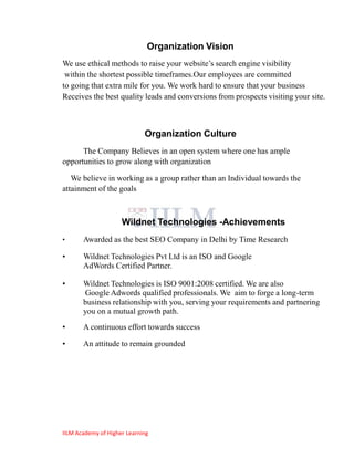 Organization Vision
We use ethical methods to raise your website‘s search engine visibility
 within the shortest possible timeframes.Our employees are committed
to going that extra mile for you. We work hard to ensure that your business
Receives the best quality leads and conversions from prospects visiting your site.



                             Organization Culture
      The Company Believes in an open system where one has ample
opportunities to grow along with organization

   We believe in working as a group rather than an Individual towards the
attainment of the goals



                     Wildnet Technologies -Achievements
•      Awarded as the best SEO Company in Delhi by Time Research

•      Wildnet Technologies Pvt Ltd is an ISO and Google
       AdWords Certified Partner.

•      Wildnet Technologies is ISO 9001:2008 certified. We are also
       Google Adwords qualified professionals. We aim to forge a long-term
       business relationship with you, serving your requirements and partnering
       you on a mutual growth path.
•      A continuous effort towards success

•      An attitude to remain grounded




IILM Academy of Higher Learning
 