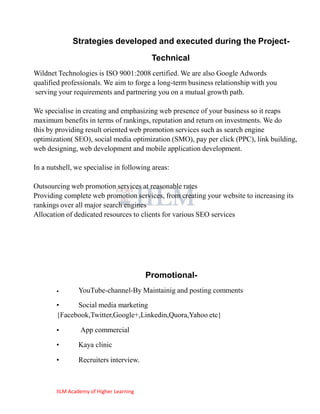 Strategies developed and executed during the Project-
                                           Technical
Wildnet Technologies is ISO 9001:2008 certified. We are also Google Adwords
qualified professionals. We aim to forge a long-term business relationship with you
serving your requirements and partnering you on a mutual growth path.

We specialise in creating and emphasizing web presence of your business so it reaps
maximum benefits in terms of rankings, reputation and return on investments. We do
this by providing result oriented web promotion services such as search engine
optimization( SEO), social media optimization (SMO), pay per click (PPC), link building,
web designing, web development and mobile application development.

In a nutshell, we specialise in following areas:

Outsourcing web promotion services at reasonable rates
Providing complete web promotion services, from creating your website to increasing its
rankings over all major search engines
Allocation of dedicated resources to clients for various SEO services




                                          Promotional-
        •       YouTube-channel-By Maintainig and posting comments
        •     Social media marketing
        {Facebook,Twitter,Google+,Linkedin,Quora,Yahoo etc}

        •        App commercial

        •       Kaya clinic

        •       Recruiters interview.



        IILM Academy of Higher Learning
 