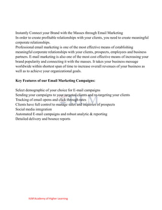 Instantly Connect your Brand with the Masses through Email Marketing
In order to create profitable relationships with your clients, you need to create meaningful
corporate relationships.
Professional email marketing is one of the most effective means of establishing
meaningful corporate relationships with your clients, prospects, employees and business
partners. E-mail marketing is also one of the most cost effective means of increasing your
brand popularity and connecting it with the masses. It takes your business message
worldwide within shortest span of time to increase overall revenues of your business as
well as to achieve your organizational goals.

Key Features of our Email Marketing Campaigns:

Select demographic of your choice for E-mail campaigns
Sending your campaigns to your targeted clients and re-targeting your clients
Tracking of email opens and click through rates
Clients have full control to manage sales and inquiries of prospects
Social media integration
Automated E-mail campaigns and robust analytic & reporting
Detailed delivery and bounce reports




         IILM Academy of Higher Learning
 