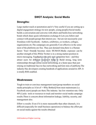 SWOT Analysis: Social Media
Strengths:
Large market reach or penetration and it‗s Very useful if you are setting up a
digital engagement strategy (to new people, young people).Social media
builds a conversation and converse with others and build close networking
bonds which share quick information exchange.It Lets you follow and
connect with people/groups that interest you - but are not necessarily your
friends(as with Facebook). Authors, celebrities, co-workers, colleges,
organizations etc.The campaigns are generally Cost-effective in the sense
most of the platforms are free. They just demand time,there is a Human
factor: Your―brand‖ becomes more HUMAN.Media exposure can be
another strength of this.While Twitter is in a strong market position in
micro-messaging. Facebook is the only real competitor here - and they
attract users for different reasons.It helps to Build strong, long term
relationships through online social networking, at a faster pace than just
relying on traditional face-to-face networking and Gets tons of publicity.The
industry Has developers creating hundreds of applications around its API. It
is totally RSS-enabled.


Weaknesses:
Tough to train or convince management team/group members on social
media principles as A lot of ―Why Bother‖ from most mainstream (i.e.
Facebook users) people are there.The industry has low retention rate. Only
40%.Lacks tools or resources to track and monitor social media campaign
results.There is concern about information leakage, liability, security, and
management also.
Effort vs results: Even if it is more measurable than other channels, it is
difficult (especially for small business operations) to balance the effort put
on social media against the results obtained


IILM Academy of Higher Learning
 
