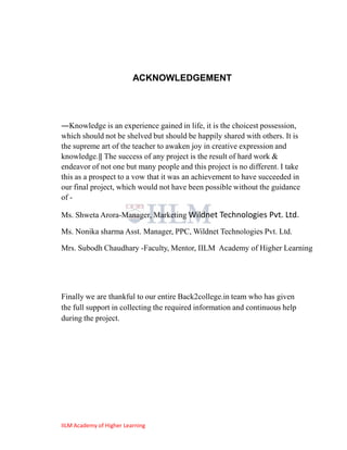 ACKNOWLEDGEMENT




―Knowledge is an experience gained in life, it is the choicest possession,
which should not be shelved but should be happily shared with others. It is
the supreme art of the teacher to awaken joy in creative expression and
knowledge.‖ The success of any project is the result of hard work &
endeavor of not one but many people and this project is no different. I take
this as a prospect to a vow that it was an achievement to have succeeded in
our final project, which would not have been possible without the guidance
of -

Ms. Shweta Arora-Manager, Marketing Wildnet Technologies Pvt. Ltd.

Ms. Nonika sharma Asst. Manager, PPC, Wildnet Technologies Pvt. Ltd.

Mrs. Subodh Chaudhary -Faculty, Mentor, IILM Academy of Higher Learning




Finally we are thankful to our entire Back2college.in team who has given
the full support in collecting the required information and continuous help
during the project.




IILM Academy of Higher Learning
 