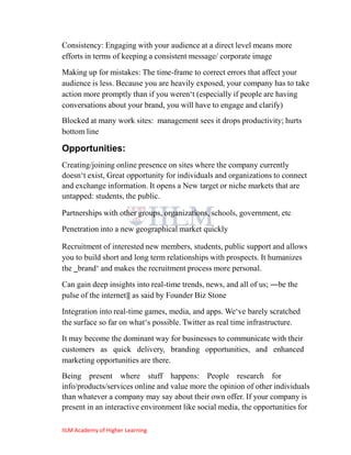 Consistency: Engaging with your audience at a direct level means more
efforts in terms of keeping a consistent message/ corporate image
Making up for mistakes: The time-frame to correct errors that affect your
audience is less. Because you are heavily exposed, your company has to take
action more promptly than if you weren‗t (especially if people are having
conversations about your brand, you will have to engage and clarify)
Blocked at many work sites: management sees it drops productivity; hurts
bottom line

Opportunities:
Creating/joining online presence on sites where the company currently
doesn‗t exist, Great opportunity for individuals and organizations to connect
and exchange information. It opens a New target or niche markets that are
untapped: students, the public.

Partnerships with other groups, organizations, schools, government, etc
Penetration into a new geographical market quickly

Recruitment of interested new members, students, public support and allows
you to build short and long term relationships with prospects. It humanizes
the ‗brand‗ and makes the recruitment process more personal.
Can gain deep insights into real-time trends, news, and all of us; ―be the
pulse of the internet‖ as said by Founder Biz Stone
Integration into real-time games, media, and apps. We‗ve barely scratched
the surface so far on what‗s possible. Twitter as real time infrastructure.
It may become the dominant way for businesses to communicate with their
customers as quick delivery, branding opportunities, and enhanced
marketing opportunities are there.
Being present where stuff happens: People research for
info/products/services online and value more the opinion of other individuals
than whatever a company may say about their own offer. If your company is
present in an interactive environment like social media, the opportunities for

IILM Academy of Higher Learning
 