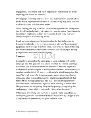 engagement, conversion and most importantly clarification of doubts
regarding your brand, are countless.
Developing a following/ audience those auto-nurtures itself: Your efforts in
Social media, together with the effort of your following may mean that your
audience becomes your best sales people
Talent coming your way effortless: Because of the possibilities of exposure
that Social Media allows for, interacting here may mean that future talent (in
the shape of employees, partners or, you-name-it) will come your way
through the power of connecting online!

Reach out to certain groups that traditional media didn‗t allow you to:
Because Social media is for everyone, sooner or later you‗ll come across
people you never thought of as your client. This opens the doors to building
new relationships but also to valuable feedback that can help you develop
your products or services more intelligently

Threats:
Competitor is going after the same space or same audience with similar
campaign and the question also arises whether the current campaign
sustainable, can it continue? There can be threat of Attitudes on privacy:
while lately it seems everyone is willing to share the most intimate as well as
mundane details of their life - there could easily be a backlash against this
trend. We‗ve all heard of a few embarrassing stories about over-sharing
online, and a few high-profile examples might make people rethink their
habits. Micro-messaging may just be a fad. There‗s nothing inherently
awesome about 140 characters. It got too much publicity in a short time.
May get burned out and getting dangerously spammy/porn spammy.The
market doesn‗t have solid revenue model (future advertisements?)
Other social networking sites (MySpace, Tagged, Friend feed, identi.ca,
others) may grow and steal market share and Acquisition by a bigger player
(Google) may disappoint early adopters and loyal users.




IILM Academy of Higher Learning
 