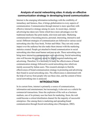 Analysis of social networking sites: A study on effective
 communication strategy in developing brand communication
Internet is the emerging information technology with the credibility of
immediacy and fastness, thus, it brings globalization in every aspects of
communication. Communication through internet is more specified, with
effective interactive strategy among its users. In recent days, internet
advertising has taken new forms which have more advantages over the
traditional mediums like print media, television and radio. Marketing
communication is becoming precise, personal, interesting, interactive and
social. Different strategies of communication are followed in various social
networking sites like Face book, Twitter and Orkut. They not only create
impact over the audience but also make them interact with the marketing
statistics created. People get attached to brand communication in social
networking sites than usual banner and pop up ads. These networking sites
bring more interactive communication with advertising. Social networking
sites will become the primary arena for highly targeted marketing and
advertising. Therefore, it is necessary to study the effectiveness of brand
communication strategy followed in social networking sites which are
mainly accessed by Indian users. This research attempts to find the
effectiveness of brand communication strategy in promoting and advertising
their brand in social networking sites. The effectiveness is determined with
the help of survey from people who use these sites, and the content of three
social networking sites is analyzed.
                                  INTRODUCTION
In its current form, internet is primarily a source of communication,
information and entertainment, but increasingly, it also acts as a vehicle for
commercial transactions. Since the explosion of the web as a business
medium, one of its primary uses has been for marketing. Soon, the web
could become a critical distribution channel for the majority of successful
enterprises. One among them is marketing and spreading brand
communication through Social networking sites (Thompson, 2002).




IILM Academy of Higher Learning
 