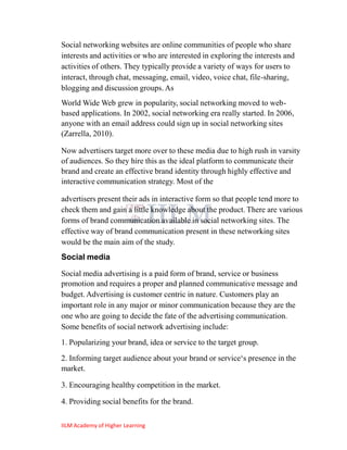 Social networking websites are online communities of people who share
interests and activities or who are interested in exploring the interests and
activities of others. They typically provide a variety of ways for users to
interact, through chat, messaging, email, video, voice chat, file-sharing,
blogging and discussion groups. As
World Wide Web grew in popularity, social networking moved to web-
based applications. In 2002, social networking era really started. In 2006,
anyone with an email address could sign up in social networking sites
(Zarrella, 2010).

Now advertisers target more over to these media due to high rush in varsity
of audiences. So they hire this as the ideal platform to communicate their
brand and create an effective brand identity through highly effective and
interactive communication strategy. Most of the

advertisers present their ads in interactive form so that people tend more to
check them and gain a little knowledge about the product. There are various
forms of brand communication available in social networking sites. The
effective way of brand communication present in these networking sites
would be the main aim of the study.
Social media

Social media advertising is a paid form of brand, service or business
promotion and requires a proper and planned communicative message and
budget. Advertising is customer centric in nature. Customers play an
important role in any major or minor communication because they are the
one who are going to decide the fate of the advertising communication.
Some benefits of social network advertising include:
1. Popularizing your brand, idea or service to the target group.
2. Informing target audience about your brand or service‗s presence in the
market.

3. Encouraging healthy competition in the market.

4. Providing social benefits for the brand.

IILM Academy of Higher Learning
 
