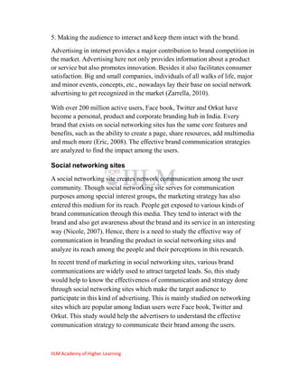 5. Making the audience to interact and keep them intact with the brand.
Advertising in internet provides a major contribution to brand competition in
the market. Advertising here not only provides information about a product
or service but also promotes innovation. Besides it also facilitates consumer
satisfaction. Big and small companies, individuals of all walks of life, major
and minor events, concepts, etc., nowadays lay their base on social network
advertising to get recognized in the market (Zarrella, 2010).

With over 200 million active users, Face book, Twitter and Orkut have
become a personal, product and corporate branding hub in India. Every
brand that exists on social networking sites has the same core features and
benefits, such as the ability to create a page, share resources, add multimedia
and much more (Eric, 2008). The effective brand communication strategies
are analyzed to find the impact among the users.

Social networking sites
A social networking site creates network communication among the user
community. Though social networking site serves for communication
purposes among special interest groups, the marketing strategy has also
entered this medium for its reach. People get exposed to various kinds of
brand communication through this media. They tend to interact with the
brand and also get awareness about the brand and its service in an interesting
way (Nicole, 2007). Hence, there is a need to study the effective way of
communication in branding the product in social networking sites and
analyze its reach among the people and their perceptions in this research.
In recent trend of marketing in social networking sites, various brand
communications are widely used to attract targeted leads. So, this study
would help to know the effectiveness of communication and strategy done
through social networking sites which make the target audience to
participate in this kind of advertising. This is mainly studied on networking
sites which are popular among Indian users were Face book, Twitter and
Orkut. This study would help the advertisers to understand the effective
communication strategy to communicate their brand among the users.



IILM Academy of Higher Learning
 