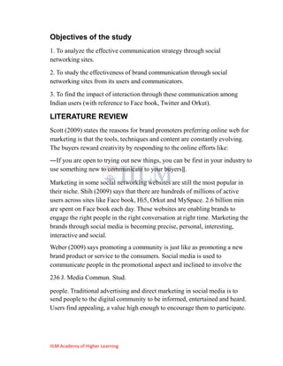 Objectives of the study
1. To analyze the effective communication strategy through social
networking sites.
2. To study the effectiveness of brand communication through social
networking sites from its users and communicators.
3. To find the impact of interaction through these communication among
Indian users (with reference to Face book, Twitter and Orkut).

LITERATURE REVIEW
Scott (2009) states the reasons for brand promoters preferring online web for
marketing is that the tools, techniques and content are constantly evolving.
The buyers reward creativity by responding to the online efforts like:
―If you are open to trying out new things, you can be first in your industry to
use something new to communicate to your buyers‖.

Marketing in some social networking websites are still the most popular in
their niche. Shih (2009) says that there are hundreds of millions of active
users across sites like Face book, Hi5, Orkut and MySpace. 2.6 billion min
are spent on Face book each day. These websites are enabling brands to
engage the right people in the right conversation at right time. Marketing the
brands through social media is becoming precise, personal, interesting,
interactive and social.
Weber (2009) says promoting a community is just like as promoting a new
brand product or service to the consumers. Social media is used to
communicate people in the promotional aspect and inclined to involve the
236 J. Media Commun. Stud.

people. Traditional advertising and direct marketing in social media is to
send people to the digital community to be informed, entertained and heard.
Users find appealing, a value high enough to encourage them to participate.




IILM Academy of Higher Learning
 