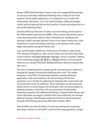 Borges (2009) finds that today's buyers want to be engaged differently than
in years past and many traditional marketing tactics simply do not work
anymore. Social media marketing is a revolutionary way to build solid
relationships with buyers. Low cost, brand building, staffing advantages,
loyalty and level playing field are key benefits of social networking sites as a
successful marketing media.
Zarrella (2010) says the roots of online social networking can be traced to
the 1980s bulletin board systems (BBS). These systems allowed the users to
create personal profiles, helps to share information by sending private
messages, public messages and post events at low speed connectivity. After
emanation of social networking technology in the internet world, it grew
higher and popular among the internet user.
Lacy and Hernandez (2009) says Twitter gives the ability to share nearly
140- characters thoughts in a split second, where user can easily share links
to press releases and stories about their business, service or product. Making
tweets interesting and diverse, there is a more possibility of increasing the
followers, by consider with news sharing and stories about the industry that
they serve.
The rules of marketing had to change and the web has proved a catalyst in
bringing the changes forward and amplifying their scale. The sudden
emergence of the Web 2.0 marketing techniques demand additional
approaches, while most marketers are still wrestling with the first
generation, savvy brands are exploring the landscape that social media and
social networks create for marketers. These techniques are allowing much
deeper drivers in social change to be unleashed, with a profound impact on
planning customer connections. The new generation of relationship
marketing responds to the additional challenges of digital media literacy and
in the right hands can trigger a rebuild of the entire marketing mix through
different strategies. Relationship marketing for the Face book generation
demands both thinking and acting differently (Chaffey 2003).

Stroud (2007) says that the ability of social networking sites to generate
these huge volumes of web traffic is proof of their huge popularity. Google,


IILM Academy of Higher Learning
 