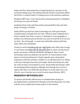 Yahoo and News International have bought themselves a presence in the
social networking arena. The detailed rationale for these acquisitions differs
but all have a common theme of wanting access to the enormous audiences.

Ricadela (2007) says, Coca-Cola has been running promotions on MySpace
for the past two years for brands

including Cherry Coke and Fanta and has promoted Diet Coke and other
drinks on Google's YouTube.

Smith (2010) says that Face book is becoming one of the great internet
communications of people time now days. Whereas many companies have
tried to emulate Face book‗s success or challenge it in one geography or
another, Face book has proven that the core asset on which all of its services
are built - the social graph - is much more defensible and powerful than
many others once anticipated.
Visitors to social networking sites are significantly more likely than average
to visit leisure-oriented retail site categories, such as music, jewelry/luxury
goods/ accessories, consumer electronics and apparel. Heavy social
networking visitors are defined as the top 20% of visitors based on time
spent on social networking sites. People typically enjoy sharing their
experiences with these products, whether it is to talk about their new iPhone
or the pair of designer jeans they just bought. Social networking sites offer
the venue for those conversations to occur. Social media advertising is ideal
for promoting brand recognition, although click-through rates are not so
strong. Still, there is no doubt that advertising via social media sites is an
effective way to increase your overall revenue stream (Brinlee, 2007).
RESEARCH METHODOLOGY
To analyze and find the effectiveness of communication strategy in
developing brand, communication through social networking sites was done
with the survey method and content analysis in the research.




IILM Academy of Higher Learning
 