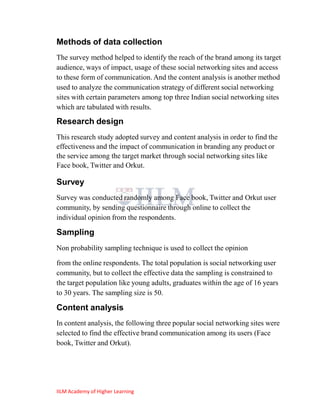 Methods of data collection
The survey method helped to identify the reach of the brand among its target
audience, ways of impact, usage of these social networking sites and access
to these form of communication. And the content analysis is another method
used to analyze the communication strategy of different social networking
sites with certain parameters among top three Indian social networking sites
which are tabulated with results.

Research design
This research study adopted survey and content analysis in order to find the
effectiveness and the impact of communication in branding any product or
the service among the target market through social networking sites like
Face book, Twitter and Orkut.

Survey
Survey was conducted randomly among Face book, Twitter and Orkut user
community, by sending questionnaire through online to collect the
individual opinion from the respondents.

Sampling
Non probability sampling technique is used to collect the opinion

from the online respondents. The total population is social networking user
community, but to collect the effective data the sampling is constrained to
the target population like young adults, graduates within the age of 16 years
to 30 years. The sampling size is 50.

Content analysis
In content analysis, the following three popular social networking sites were
selected to find the effective brand communication among its users (Face
book, Twitter and Orkut).




IILM Academy of Higher Learning
 