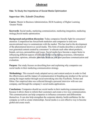 Abstract
Title: To Study the Importance of Social Media Optimization

Supervisor: Mrs. Subodh Chaudhary

Course: Master in Business Administration, IILM Academy of Higher Learning
Greater Noida

Keywords: Social media, marketing communication, marketing integration, marketing
strategy,Social media optimization.

Background and problem discussion: Today companies literally fight for consumers'
attention. Competition has forced both marketers and companies to seek new
unconventional ways to communicate with the market. This has lead to the development
of the phenomenon known as social media. This form of media describes a selection of
user generated content created by consumers‘ to educate each other about products,
brands, services, personalities and issues. Social media have become a major factor in
influencing different aspects of consumer behavior including awareness, information
acquisition, opinions, attitudes, purchase behavior, and post-purchase communication and
evaluation.

Purpose: Our study focuses on describing how and explaining why companies use
social media in their marketing communication strategy.

Methodology: This research study adopted survey and content analysis in order to find
the effectiveness and the impact of communication in branding any product or the service
among the target market through social networking sites like Facebook, Twitter and
Orkut. Our empirical data was collected through a personal interview with our case
company, and through the company‘s social media applications.

Conclusions: Companies should use social media in their marketing communications
because it allows them to inform their customers and create a two-way communication.
This communication can help companies to influence consumers and differentiate
themselves. It can also help strengthen the corporate identity, build confidence for the
company as well as create relationships. Social media is a cost effective way to become
global and create reach.




        IILM Academy of Higher Learning
 