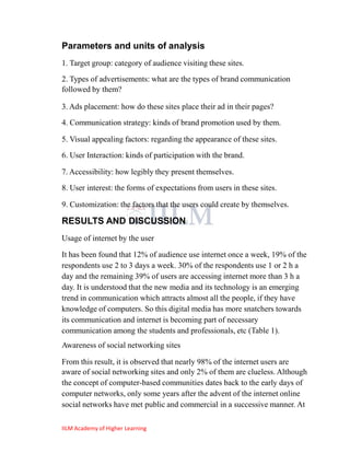 Parameters and units of analysis
1. Target group: category of audience visiting these sites.
2. Types of advertisements: what are the types of brand communication
followed by them?

3. Ads placement: how do these sites place their ad in their pages?
4. Communication strategy: kinds of brand promotion used by them.

5. Visual appealing factors: regarding the appearance of these sites.
6. User Interaction: kinds of participation with the brand.

7. Accessibility: how legibly they present themselves.
8. User interest: the forms of expectations from users in these sites.

9. Customization: the factors that the users could create by themselves.

RESULTS AND DISCUSSION
Usage of internet by the user

It has been found that 12% of audience use internet once a week, 19% of the
respondents use 2 to 3 days a week. 30% of the respondents use 1 or 2 h a
day and the remaining 39% of users are accessing internet more than 3 h a
day. It is understood that the new media and its technology is an emerging
trend in communication which attracts almost all the people, if they have
knowledge of computers. So this digital media has more snatchers towards
its communication and internet is becoming part of necessary
communication among the students and professionals, etc (Table 1).
Awareness of social networking sites

From this result, it is observed that nearly 98% of the internet users are
aware of social networking sites and only 2% of them are clueless. Although
the concept of computer-based communities dates back to the early days of
computer networks, only some years after the advent of the internet online
social networks have met public and commercial in a successive manner. At

IILM Academy of Higher Learning
 
