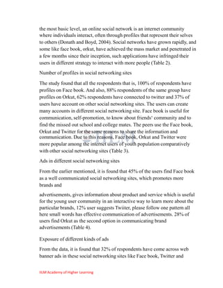 the most basic level, an online social network is an internet community
where individuals interact, often through profiles that represent their selves
to others (Donath and Boyd, 2004). Social networks have grown rapidly, and
some like face book, orkut, have achieved the mass market and penetrated in
a few months since their inception, such applications have infringed their
users in different strategy to interact with more people (Table 2).
Number of profiles in social networking sites

The study found that all the respondents that is, 100% of respondents have
profiles on Face book. And also, 88% respondents of the same group have
profiles on Orkut, 62% respondents have connected to twitter and 37% of
users have account on other social networking sites. The users can create
many accounts in different social networking site. Face book is useful for
communication, self-promotion, to know about friends‗ community and to
find the missed out school and college mates. The peers use the Face book,
Orkut and Twitter for the same reasons to share the information and
communication. Due to this reasons, Face book, Orkut and Twitter were
more popular among the internet users of youth population comparatively
with other social networking sites (Table 3).
Ads in different social networking sites

From the earlier mentioned, it is found that 45% of the users find Face book
as a well communicated social networking sites, which promotes more
brands and
advertisements, gives information about product and service which is useful
for the young user community in an interactive way to learn more about the
particular brands, 12% user suggests Twiiter, please follow one pattern all
here small words has effective communication of advertisements. 28% of
users find Orkut as the second option in communicating brand
advertisements (Table 4).

Exposure of different kinds of ads
From the data, it is found that 32% of respondents have come across web
banner ads in these social networking sites like Face book, Twitter and


IILM Academy of Higher Learning
 