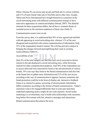 Orkut; whereas 8% cut across pop up ads and flash ads in various websites
and 31% of users found video ads in YouTube and in other sites. Google,
Yahoo and News International have bought themselves a presence in the
social networking arena with different communication strategy to have
innovative appearance in content and display (Stroud, 2007). The detailed
rationale for these acquisitions differs, but all have a common theme of
essential access to the enormous audiences of these sites (Table 5).
Communication creates trust on ads
From the survey data, it is understood that 38% of user agreed and satisfied
with ads appearing in social networking sites, whereas 11% of the user
disagreed and unsatisfied with certain communication of information. Only
51% of the respondents found it neutral. The web has proved a catalyst in
bringing the changes forward and amplifying their scale in creating
trustworthiness (Table 6).
Accessibility of ads

Only 8% of the total samples say that they have never accessed or shown
interest to the ads displayed in social networking sites, while browsing
internet for other communication purposes. And 36% of the respondents use
to access often and were interested to listen to the advertisements of various
brands, 35% user says they listen to the brand communication and also link
to the brand sites to gather more information and 21% of the user access
according to the way of communication it appears, because sometimes the
brand promotion could be in the form of display ads, interactive feedback
forms or as interactive games, accessing of advertisements information
differs sometimes according to the format of brand communication . Today's
customers want to be engaged differently than in years past and many
traditional marketing tactics simply do not work anymore. Social media
marketing is a revolutionary way to build solid relationships with customers
long before first contact with fun, attractive messages and interactions
Brand communication that attracts the users




IILM Academy of Higher Learning
 
