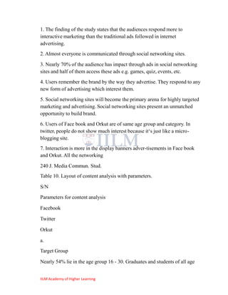 1. The finding of the study states that the audiences respond more to
interactive marketing than the traditional ads followed in internet
advertising.
2. Almost everyone is communicated through social networking sites.

3. Nearly 70% of the audience has impact through ads in social networking
sites and half of them access these ads e.g. games, quiz, events, etc.
4. Users remember the brand by the way they advertise. They respond to any
new form of advertising which interest them.
5. Social networking sites will become the primary arena for highly targeted
marketing and advertising. Social networking sites present an unmatched
opportunity to build brand.
6. Users of Face book and Orkut are of same age group and category. In
twitter, people do not show much interest because it‗s just like a micro-
blogging site.
7. Interaction is more in the display banners adver-tisements in Face book
and Orkut. All the networking

240 J. Media Commun. Stud.
Table 10. Layout of content analysis with parameters.

S/N
Parameters for content analysis

Facebook

Twitter

Orkut

a.
Target Group

Nearly 54% lie in the age group 16 - 30. Graduates and students of all age


IILM Academy of Higher Learning
 