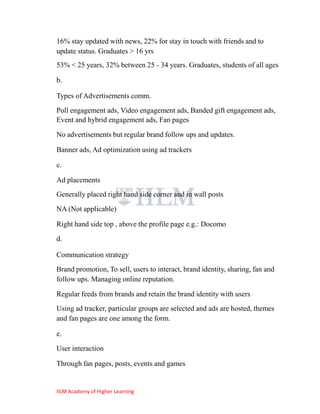 16% stay updated with news, 22% for stay in touch with friends and to
update status. Graduates > 16 yrs
53% < 25 years, 32% between 25 - 34 years. Graduates, students of all ages

b.

Types of Advertisements comm.
Poll engagement ads, Video engagement ads, Banded gift engagement ads,
Event and hybrid engagement ads, Fan pages

No advertisements but regular brand follow ups and updates.

Banner ads, Ad optimization using ad trackers

c.

Ad placements
Generally placed right hand side corner and in wall posts
NA (Not applicable)

Right hand side top , above the profile page e.g.: Docomo
d.

Communication strategy
Brand promotion, To sell, users to interact, brand identity, sharing, fan and
follow ups. Managing online reputation.

Regular feeds from brands and retain the brand identity with users
Using ad tracker, particular groups are selected and ads are hosted, themes
and fan pages are one among the form.

e.
User interaction

Through fan pages, posts, events and games


IILM Academy of Higher Learning
 