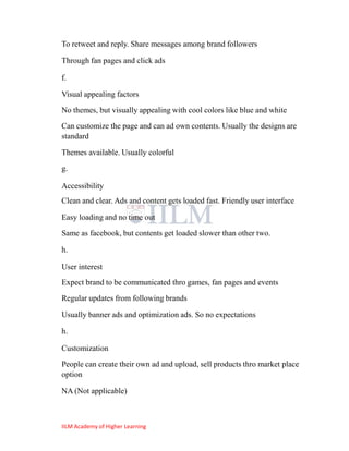 To retweet and reply. Share messages among brand followers

Through fan pages and click ads

f.

Visual appealing factors
No themes, but visually appealing with cool colors like blue and white
Can customize the page and can ad own contents. Usually the designs are
standard

Themes available. Usually colorful
g.

Accessibility
Clean and clear. Ads and content gets loaded fast. Friendly user interface

Easy loading and no time out
Same as facebook, but contents get loaded slower than other two.

h.

User interest
Expect brand to be communicated thro games, fan pages and events
Regular updates from following brands

Usually banner ads and optimization ads. So no expectations

h.

Customization
People can create their own ad and upload, sell products thro market place
option

NA (Not applicable)



IILM Academy of Higher Learning
 