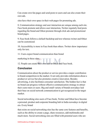 Can create own fan pages and send posts to users and can also create their
own ads.

sites have their own space in their web pages for promoting ads.
8. Communication strategy and user interaction are unique among each site.
Face book promote and allows user interaction, Twitter regularly feed posts
regarding the brand and Orkut promote through click ads and promotional
brand pages.

9. Face book follows a default backdrop and text whereas twitter and Orkut
can be customized.

10. Accessibility is more in Face book than others. Twitter show importance
only for text.

11. Users expect brand communication than brand
marketing in these sites.

12. People can create their own ads in Orkut and Face book.

Conclusion
Communication about the product or service provides a major contribution
to brand competition in the market. It not only provides information about a
product or service but also promotes creative innovation. Besides
advertising, it also facilitates consumer satisfaction. The hidden fact is that
no brand can progress without effective communication strategy to attract
their custo-mers or users. Big and small variety of brands nowadays laid
their base on social network communication to get recognized in the target
market.

Social networking sites users of Face book, Twitter and Orkut have become
a personal, product and corporate branding hub in India nowadays in digital
era. Every brand
that exists on social networking sites has the same core features and benefits,
such as the ability to create a page, share resources, add multimedia and
much more. Social networking sites are filled with potential users who are

IILM Academy of Higher Learning
 