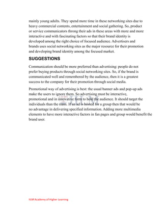 mainly young adults. They spend more time in these networking sites due to
heavy commercial contents, entertainment and social gathering. So, product
or service communicators throng their ads in these areas with more and more
interactive and with fascinating factors so that their brand identity is
developed among the right choice of focused audience. Advertisers and
brands uses social networking sites as the major resource for their promotion
and developing brand identity among the focused market.

SUGGESTIONS
Communication should be more preferred than advertising: people do not
prefer buying products through social networking sites. So, if the brand is
communicated well and remembered by the audience, then it is a greatest
success to the company for their promotion through social media.
Promotional way of advertising is best: the usual banner ads and pop-up ads
make the users to ignore them. So advertising must be interactive,
promotional and in innovative form to hold the audience. It should target the
individuals than the mass. If an ad is hosted for a group then that would be
no advantage in delivering specified information. Adding more multimedia
elements to have more interactive factors in fan pages and group would benefit the
brand user.




IILM Academy of Higher Learning
 