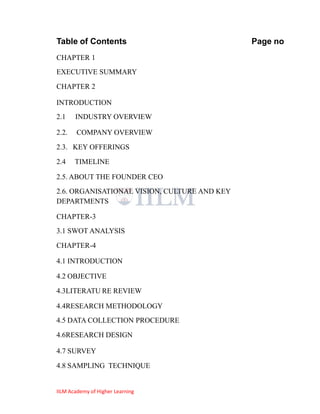Table of Contents                             Page no
CHAPTER 1
EXECUTIVE SUMMARY
CHAPTER 2

INTRODUCTION
2.1    INDUSTRY OVERVIEW

2.2.    COMPANY OVERVIEW
2.3. KEY OFFERINGS
2.4    TIMELINE

2.5. ABOUT THE FOUNDER CEO
2.6. ORGANISATIONAL VISION, CULTURE AND KEY
DEPARTMENTS

CHAPTER-3
3.1 SWOT ANALYSIS
CHAPTER-4

4.1 INTRODUCTION

4.2 OBJECTIVE
4.3LITERATU RE REVIEW

4.4RESEARCH METHODOLOGY
4.5 DATA COLLECTION PROCEDURE
4.6RESEARCH DESIGN

4.7 SURVEY
4.8 SAMPLING TECHNIQUE


IILM Academy of Higher Learning
 