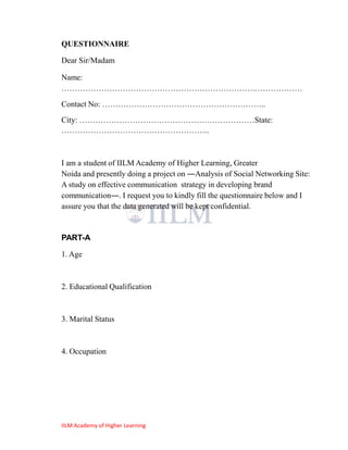 QUESTIONNAIRE

Dear Sir/Madam

Name:
……………………………………………………………….………………
Contact No: ……………………………………………………..
City: …………………………………………………………State:
………………………………………………..



I am a student of IILM Academy of Higher Learning, Greater
Noida and presently doing a project on ―Analysis of Social Networking Site:
A study on effective communication strategy in developing brand
communication―. I request you to kindly fill the questionnaire below and I
assure you that the data generated will be kept confidential.


PART-A

1. Age



2. Educational Qualification



3. Marital Status



4. Occupation




IILM Academy of Higher Learning
 