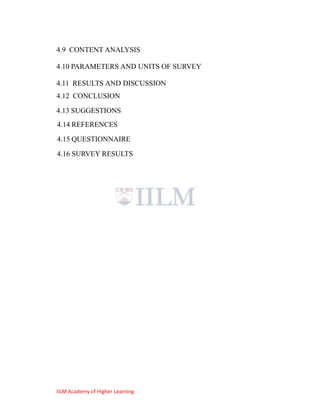 4.9 CONTENT ANALYSIS

4.10 PARAMETERS AND UNITS OF SURVEY

4.11 RESULTS AND DISCUSSION
4.12 CONCLUSION
4.13 SUGGESTIONS
4.14 REFERENCES
4.15 QUESTIONNAIRE
4.16 SURVEY RESULTS




IILM Academy of Higher Learning
 