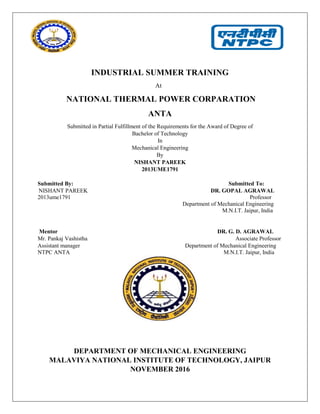 INDUSTRIAL SUMMER TRAINING
At
NATIONAL THERMAL POWER CORPARATION
ANTA
Submitted in Partial Fulfillment of the Requirements for the Award of Degree of
Bachelor of Technology
In
Mechanical Engineering
By
NISHANT PAREEK
2013UME1791
Submitted By: Submitted To:
NISHANT PAREEK DR. GOPAL AGRAWAL
2013ume1791 Professor
Department of Mechanical Engineering
M.N.I.T. Jaipur, India
Mentor DR. G. D. AGRAWAL
Mr. Pankaj Vashistha Associate Professor
Assistant manager Department of Mechanical Engineering
NTPC ANTA M.N.I.T. Jaipur, India
DEPARTMENT OF MECHANICAL ENGINEERING
MALAVIYA NATIONAL INSTITUTE OF TECHNOLOGY, JAIPUR
NOVEMBER 2016
 
