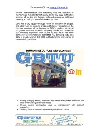 Downloaded from www.gbtunews.in
Modern instrumentation and machinery help the workmen in
maintaining a high standard of quality. Under ISO 9002 certification
scheme, all our jigs and fixtures, tools and gauges are calibrated
regularly according to a carefully worked out plan.
DLW has a fully equipped Gauge Room for calibration of gauges,
and a tool room for checking of jigs and fixtures. To supplement the
rigorous standards of certification for DLW's vendors, almost all
bought-out items are subjected to quality checks and certified by
our incoming inspection. Now DLW's Quality thrust has been
certified by an internationally accredited ISO certifying body, and
DLW is proud owner of ISO 9002 certificate for the entire range of
manufacturing activities.
HUMAN RESOURCES DEVELOPMENT
 Battery of highly skilled, motivated and trained man-power treated as the
most important organizational asset;
 People centric participative style of management with societal
orientation.
 Training forms a continuous part of organizational culture;
 
