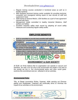 Downloaded from www.gbtunews.in
 Regular training courses conducted in functional areas as well as in
Quality Systems;
 Well equipped technical training center available for providing technical,
computers and managerial training inputs to new recruits at staff and
supervisors' level;
 Staff trained at General Motors, USA facilities as a part of new agreement
reached with them;
 Management totally committed to healthy Industrial Relations, Staff
welfare and Safety;
 Excellent industrial safety track record by adopting all round safety
measures and conducting regular safety audits;
EMPLOYEE BENEFITS
 DLW is committed to provide best possible staff welfare;
 Facilities and competent medical/ paramedical staff to meet any medical
emergency;
 A well equipped and modern 90 bed hospital with latest fully self sufficient,
and eco-friendly Township for employees sprawling over 211 hectares, in
the vicinity of work-place;
 Excellent educational facilities for wards of employees within campus;
 It takes pride in making claim for having some of the best sports facilities
in town viz. Olympic size sports grounds, stadium, swimming pools, lush
green golf-course and other high-end sport facilities.
ENVIRONMENT & OUR SOCIETY
At DLW, we firmly believe that no organization can operate in vacuum and
therefore, we owe a lot not only to the environment we breath in but also to
the society we live in. Our environmental policy and other social goals
enshrine this commitment and are reflected in all our activities.
Environmental Policy
"We, at Diesel Locomotive Works, Varanasi, while carrying out Chrome-
plating and Wastewater Treatment will continually strive to minimize the
impact of our activities on the environment.
 