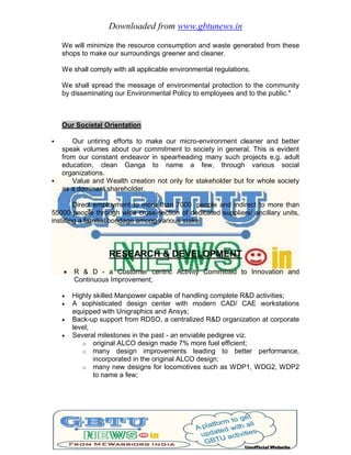 Downloaded from www.gbtunews.in
We will minimize the resource consumption and waste generated from these
shops to make our surroundings greener and cleaner.
We shall comply with all applicable environmental regulations.
We shall spread the message of environmental protection to the community
by disseminating our Environmental Policy to employees and to the public."
Our Societal Orientation
 Our untiring efforts to make our micro-environment cleaner and better
speak volumes about our commitment to society in general. This is evident
from our constant endeavor in spearheading many such projects e.g. adult
education, clean Ganga to name a few, through various social
organizations.
 Value and Wealth creation not only for stakeholder but for whole society
as a dominant shareholder.
Direct employment to more than 7000 people and indirect to more than
55000 people through wide cross-section of dedicated suppliers/ ancillary units,
instilling a familial bondage among various stake
RESEARCH & DEVELOPMENT
 R & D - a Customer centric Activity Committed to Innovation and
Continuous Improvement;
 Highly skilled Manpower capable of handling complete R&D activities;
 A sophisticated design center with modern CAD/ CAE workstations
equipped with Unigraphics and Ansys;
 Back-up support from RDSO, a centralized R&D organization at corporate
level;
 Several milestones in the past - an enviable pedigree viz.
o original ALCO design made 7% more fuel efficient;
o many design improvements leading to better performance,
incorporated in the original ALCO design;
o many new designs for locomotives such as WDP1, WDG2, WDP2
to name a few;
 