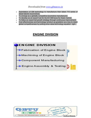 Downloaded from www.gbtunews.in
 Assimilation of GM technology to manufacture their latest 710 series of
diesel electric locomotives;
 To emerge as a globally competitive locomotive manufacturer;
 To develop as an export hub for ALCO/ GM locos for Asian market;
 To follow an export led growth strategy through continuous improvement;
 Cost effectiveness and technology/ product up-gradation as a key to retain
global competitiveness by putting price-value-technology equation right.
ENGINE DIVISION
 