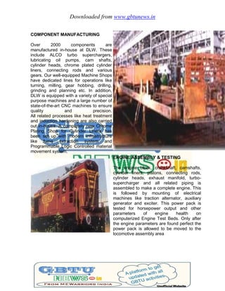 Downloaded from www.gbtunews.in
COMPONENT MANUFACTURING
Over 2000 components are
manufactured in-house at DLW. These
include ALCO turbo superchargers,
lubricating oil pumps, cam shafts,
cylinder heads, chrome plated cylinder
liners, connecting rods and various
gears. Our well-equipped Machine Shops
have dedicated lines for operations like
turning, milling, gear hobbing, drilling,
grinding and planning etc. In addition,
DLW is equipped with a variety of special
purpose machines and a large number of
state-of-the-art CNC machines to ensure
quality and precision.
All related processes like heat treatment
and induction hardening are also carried
out in-house. A completely new Chrome
Plating Shop for Cylinder Liners has
been set up with modern infrastructure
like fume extraction system and
Programmable Logic Controlled material
movement system.
ENGINE ASSEMBLY & TESTING
The engine block, crankshaft, camshafts,
cylinder liners, pistons, connecting rods,
cylinder heads, exhaust manifold, turbo-
supercharger and all related piping is
assembled to make a complete engine. This
is followed by mounting of electrical
machines like traction alternator, auxiliary
generator and exciter. This power pack is
tested for horsepower output and other
parameters of engine health on
computerized Engine Test Beds. Only after
the engine parameters are found perfect the
power pack is allowed to be moved to the
locomotive assembly area
 