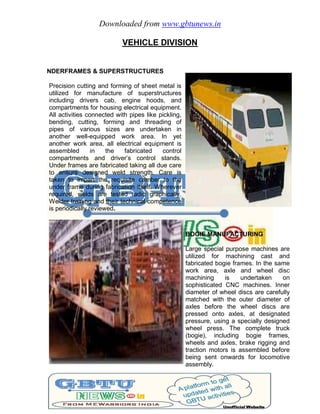 Downloaded from www.gbtunews.in
VEHICLE DIVISION
UNDERFRAMES & SUPERSTRUCTURES
Precision cutting and forming of sheet metal is
utilized for manufacture of superstructures
including drivers cab, engine hoods, and
compartments for housing electrical equipment.
All activities connected with pipes like pickling,
bending, cutting, forming and threading of
pipes of various sizes are undertaken in
another well-equipped work area. In yet
another work area, all electrical equipment is
assembled in the fabricated control
compartments and driver’s control stands.
Under frames are fabricated taking all due care
to ensure designed weld strength. Care is
taken to impart the requisite camber to the
under frame during fabrication itself. Wherever
required, welds are tested radio graphically.
Welder training and their technical competence
is periodically reviewed.
BOGIE MANUFACTURING
Large special purpose machines are
utilized for machining cast and
fabricated bogie frames. In the same
work area, axle and wheel disc
machining is undertaken on
sophisticated CNC machines. Inner
diameter of wheel discs are carefully
matched with the outer diameter of
axles before the wheel discs are
pressed onto axles, at designated
pressure, using a specially designed
wheel press. The complete truck
(bogie), including bogie frames,
wheels and axles, brake rigging and
traction motors is assembled before
being sent onwards for locomotive
assembly.
 