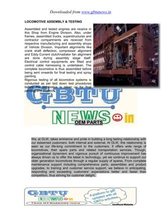 Downloaded from www.gbtunews.in
LOCOMOTIVE ASSEMBLY & TESTING
Assembled and tested engines are receive in
this Shop from Engine Division. Also, under
frames, assembled trucks, superstructures and
contractor compartments are received from
respective manufacturing and assembly shops
of Vehicle Division. Important alignments like
crank shaft deflection, compressor alignment
and Eddy Current clutch/radiator fan alignment
are done during assembly stage itself.
Electrical control equipments are fitted and
control cable harnessing is undertaken. The
complete locomotive is thus assembled before
being sent onwards for final testing and spray
painting.
Rigorous testing of all locomotive systems is
conducted as per laid down test procedures
before the locomotive is taken up for final
painting and dispatch.
OEM PARTS
We, at DLW, takes eminence and pride in building a long lasting relationship with
our esteemed customers: both internal and external. At DLW, this relationship is
seen as our life-long commitment to the customers. It offers wide range of
locomotives, their spare parts and related transportation services. Though,
organizational dynamism and vigorous pursuit of continuous improvement has
always driven us to offer the latest in technology, yet we continue to support our
older generation locomotives through a regular supply of spares. From complete
maintenance support including comprehensive parts, assemblies and product
upgrades, to training and customer service support, we believe in anticipating,
responding and exceeding customers' expectations better and faster than
competition, thus striving for customer delight.
 