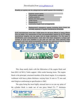 Downloaded from www.gbtunews.in
Broadly our spares can be categorized as capital spares/ kits including
 Engines/ power packs;
 Transmission systems;
 Fueling systems;
 Brakes and draw gears;
 Under-frame;
 Suspensions;
 Locomotive bogie/ truck arrangements.
 Replacement/ emergency spares including items those are
normally replaced in regular maintenance schedules
DLW manufactures more than 13000 items for all locos offered or being offered
from its stable. Any requirement of kits/ sub-assemblies/ spares for ALCO design
locomotives/ engines can be easily met at single destination. For the ease of
identification and computerization, each item has been assigned a unique part
number at DLW and needless to say that our part nos. have become trade
standards with their global acceptability. Enquiries are welcome on line or through
fax with details giving part nos. in case those are available.
HEAVY WELD SHOP
This shop mainly deals with the fabrication of the engine block and
base (B.G. & M.G.) Turbo support. After cooler housing items. The engine
block is the principal, structural member of the diesel engine. It is composite
weldment with heavy plates thickness varying from 16 mm to 75 mm and
steel forgives conforming to specification is 2062.
The spine being the most highly stressed item as we can say spine of
the cylinder block is made out of one piece bitted 5‖x 7‖ thickness
 