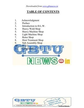 Downloaded from www.gbtunews.in
TABLE OF CONTENTS
1. Acknowledgment
2. Preface
3. Introduction to D.L.W.
4. Heavy Weld Shop
5. Heavy Machine Shop
6. Light Machine Shop
7. Rotor Shop
8. Heat Treatment Shop
9. Sub Assembly Shop
10. T.T.C.
11. Conclusion
 