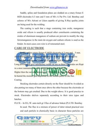 Downloaded from www.gbtunews.in
Saddle, spline and foundation plates are sledded on a rotary fixture E
6020 electrodes 6.3 mm and 5 mm of M/s A Par Pvt. Ltd. Bombay and
celorex of M/s Advani or Liken capable of giving X-Ray quality joints
are being used for the welding.
The coating is such that a stage containing iron oxide, manganese
oxide and silicon is usually produced other constituents containing the
oxides of aluminum manganese of sodium are prevent to modify the slag
ferromanganese in the main de-oxygen and sodium silicate is used as the
binder. In most cases core wire is of remounted steel.
CARE OF ELECTRODE
Saddle spline rotary fixture E-6020 electrodes 6.3 mm and 5 mm.
Arc welding electrodes require special care in handling and storage to
That the flux coating may retain its original strength of bonding over
Long periods and give satisfactory welds on use so there electrodes are Kept
in a store maintains its room temperature at least 10 to 20 c
Higher then the out side temperature. When the storage atmosphere
In humid the moister gets deposited in the minute pores of the flux
Coating.
Stocking electrodes certain directly on the floor should be Avoided as
also putting too many of them once above the other because the electrodes at
the bottom may get crushed. Due to the weight above. It is good practice to
stock. Electrodes shelves separately according to their sires types and
batches.
FLUX: - In D.L.W. auto melt gr I flux of advance linken (P) LTD. Bombay
In used. The flux in a mixture of power of deter mined practical size
and each particle in chemically basic in character these particles are
 