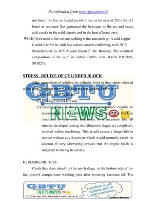 Downloaded from www.gbtunews.in
not fused. the flux in heated period to use in on over at 250 c for O2
hours as moisture flux generated the hydrogen in the arc and cause
cold cracks in the weld deposit and in the heat effected zero.
WIRE:-Wire used in the sub are welding is the auto melt gr. A cold copper
Coated size 5m.m. with low carbon content confirming to IS 2879
Manufactured by M/S Advani lincon P. ltd. Bombay. The chemical
composition of the wire in carbon 0.08% m.m. 0.46% P.0.018%
S0.022%.
STRESS RELIVE OF CYLINDER BLOCK.
After completion of welding the cylinder block in then stress relieved
at the temp. Ranging from 115 F obtating total timing 28 Hrs ie.
(1) Pre heat time 14 Hours.
(2) Soaking time 04 Hrs and
(3) Cooling time 10 Hrs in stress relative‘s furnace capable to
accommodate to B.G. block at a time. As the engine block in
machined to very close tolerances. It is necessary that all
stresses developed during the fabrication stages are completely
relieved before machining. This would ensure a longer life in
service without any distortion which would normally result on
account of very alternating stresses that the engine block is
subjected to during its service.
KEROSINE OIL TEST-
Check that there should not be any leakage at the bottom side of the
fuel control compartment welding joint after powering kerosene oil. The
 