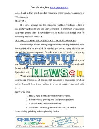Downloaded from www.gbtunews.in
engine block is then shat blasted at pneumatic compressed air a pressure of
75ibs/sgu.inch.
DEBURING-
It is to be ensured that the completes (welding) weldment is free of
any spatter welding defects and sharp corrosion of important welded joint
have been ground then the cylinder block is marked and handed over for
machining operation to H.M.S.
DESINING RECOMBINATION FOR CAMBEARING SUPPORT
Earlier design of cam bearing support welded with cylinder side waits
then welded with the ribs (3/4‖Th welded grc) due to heavy vibration and
less welding area development of cracks wire observed in the com bearing
supports. (Mainly upper portion)
To over come the problem of cracks and strengthen new design of
cam bearing are welded all round with the ribs and then ribs are wide with
the side cylinder wall.
Hydrostatic test
Water compartment are fully filled with water and after air light
covering are pressure of 75 lbs/squ inch minimum is maintained for about
half on hours. It there is any leakage in welds arranged welded and water
listed.
Heavy weld shop
1. Heavy weld shop ha three important sections.
2. Flame cutting, grinding and straightening section.
3. Cylinder blocks fabrication section.
4. Main base, turbo support and miscellaneous section.
Flame cutting, grinding and straightening section
 