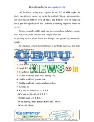 Downloaded from www.gbtunews.in
All the flame cutting items required for the B.G. & M.G. engine for
block, base & turbo support are cut in the section by flame cutting machine.
For all cutting of different types of items. The different types of plates are
use as per their specification and thickness. Following important items are
cut here.
Spline, top deck, middle deck side sheet, main base and plates top rail
cross web, back, plate, centers block flanges levers etc.
In grinding section above items are deslaged and ground by pneumatic.
Grinder.
In straighten section important items of cyl-block main base and turbo
support are straightened.
Cylinder block fabrication section
The following components for B.G. Cylinder block assly are required.
1. End seal
2. Side plate L.S & R.S.
3. Angle L.S. & R.S.
4. Foundation plate L.S. & R.S.
5. Saddle machined inters main bearing I no.
6. Saddle machined gen end I no.
7. Saddle machined centre main bearing I no
8. Spline I no
9. Cyl side wall out side L.S. & R.S.
10.Cyl side wall in side G.S. & R.S.
11.Middle deck L.S. & R.S.
12.Cam bearing (inter, gen and & frill end ) 18 nos
13.Cam ribs 18 nos
 