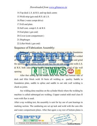 Downloaded from www.gbtunews.in
14.Top deck L.S. & R.S. and top deck centre
15.Weld strip (gen-end) R.S. & L.S.
16.Plate ( water compt drive)
17.Frill end plate.
18.Self cont. compt L.S. & R.S.
19.End plate ( gen end)
20.Cover (cont compartment )
21.Diaphragm
22.Lifter block ( gen end)
Sequence of Fabrication Assembly:
Setting of saddles on the fixtures as per drawing with the foundation
plat L.S. & R.S. and one spine on the top of the saddle. Tacked and welded
all these with each other burn run of the saddle with spline, clean and grind
the opening of the spline, then set and face the out side and inside walls L.S.
& R.S. both sides of the saddle burn run off and clean grind of the wall
opening
After that setting up the middle deck weld from bed bottom side of
deck and lifter block weld 16 beets all welding as quality. Saddle to
foundation plate, saddle to spline and saddle to out side wall welding is
check as joints.
Arc wilding done machine on the cylinder block where the welding by
machine is called submerged are welding. Copper coated mild steel class II
were with flux is used.
After x-ray welding test, the assembly is sent for lay our of cam bearings in
marking section. The cambering are set up tack and weld with the cam ribs
and water compartment plates. After that again x-ray text of bottom plates is
 