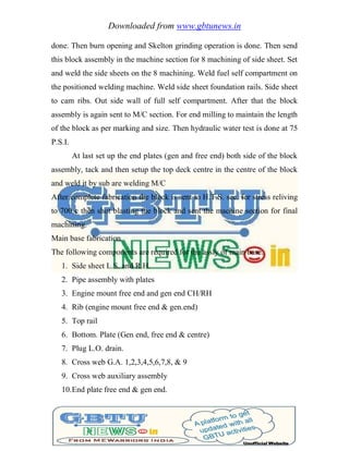 Downloaded from www.gbtunews.in
done. Then burn opening and Skelton grinding operation is done. Then send
this block assembly in the machine section for 8 machining of side sheet. Set
and weld the side sheets on the 8 machining. Weld fuel self compartment on
the positioned welding machine. Weld side sheet foundation rails. Side sheet
to cam ribs. Out side wall of full self compartment. After that the block
assembly is again sent to M/C section. For end milling to maintain the length
of the block as per marking and size. Then hydraulic water test is done at 75
P.S.I.
At last set up the end plates (gen and free end) both side of the block
assembly, tack and then setup the top deck centre in the centre of the block
and weld it by sub are welding M/C
After complete fabrication the block is sent to H.T.S. sec. for stress reliving
to 700 c then shot blasting the block and sent the machine section for final
machining.
Main base fabrication
The following components are required for the assly of main base.
1. Side sheet L.S. and R.H.
2. Pipe assembly with plates
3. Engine mount free end and gen end CH/RH
4. Rib (engine mount free end & gen.end)
5. Top rail
6. Bottom. Plate (Gen end, free end & centre)
7. Plug L.O. drain.
8. Cross web G.A. 1,2,3,4,5,6,7,8, & 9
9. Cross web auxiliary assembly
10.End plate free end & gen end.
 