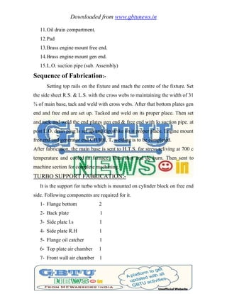 Downloaded from www.gbtunews.in
11.Oil drain compartment.
12.Pad
13.Brass engine mount free end.
14.Brass engine mount gen end.
15.L.O. suction pipe (sub. Assembly)
Sequence of Fabrication:-
Setting top rails on the fixture and mach the centre of the fixture. Set
the side sheet R.S. & L.S. with the cross webs to maintaining the width of 31
¾ of main base, tack and weld with cross webs. After that bottom plates gen
end and free end are set up. Tacked and weld on its proper place. Then set
and tack and weld the end plates gen end & free end with lo suction pipe. at
post L.O. drain plug is set up and dip strike on it proper place. Engine mount
free end and generator end CH/RH, T, welding is to be completed.
After fabrication, the main base is sent to H.T.S. for stress reliving at 700 c
temperature and cooled in furnace. Then shot and de burn. Then sent to
machine section for complete machining.
TURBO SUPPORT FABRICATION:-
It is the support for turbo which is mounted on cylinder block on free end
side. Following components are required for it.
1- Flange bottom 2
2- Back plate 1
3- Side plate l.s 1
4- Side plate R.H 1
5- Flange oil catcher 1
6- Top plate air chamber 1
7- Front wall air chamber 1
 