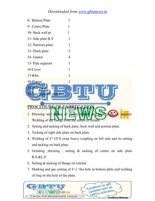 Downloaded from www.gbtunews.in
8- Bottom Plate 1
9- Centre Plate 1
10- Back wall pt. 1
11- Side plate R.S 1
12- Partition plate 1
13- Patch plate 2
14- Gasket 4
15- Pipe segment 1
16-Cover 1
17-Ribs 1
18-Flange 1
19-Side pipes 2
20-Side plate air chamber 1
PROCEDURE OF FABRECATION
1. Dressing and setting of flange bottom and back plate on support.
Welding of the flange from the centre of fixture.
2. Setting and tacking of back plate, buck wall and portion plate.
3. Tacking of right side plate on back plate.
4. Welding of 2‖ I.P.S extra heavy coupling on left side and its setting
and tacking on back plate.
5. Grinding ,dressing , setting & tacking of centre on side plate
R.S.&L.S
6. Setting & tacking of flange oil catcher.
7. Marking and gas cutting of 4 ¼ ―dia hole in bottom plate and welding
of ring on the hole of the plate.
 