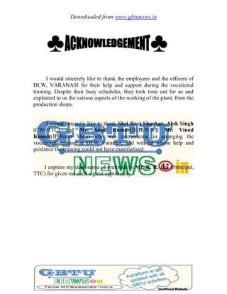 Downloaded from www.gbtunews.in
♣ ♣
I would sincerely like to thank the employees and the officers of
DLW, VARANASI for their help and support during the vocational
training. Despite their busy schedules, they took time out for us and
explained to us the various aspects of the working of the plant, from the
production shops.
I would sincerely like to thank Shri Ravi Shankar, Alok Singh
(CWI/TTC) and Mr. Sunil Kumar(JE/H.W.S.), Mr. Vinod
Kumar(JE/Rotor Shop) who was instrumental in arranging the
vocational training at DLW Varanasi, and without whose help and
guidance the training could not have materialized.
I express my deep sense of gratitude to Mr. R. R. Jha (Principal,
TTC) for given me such a great opportunity.
 