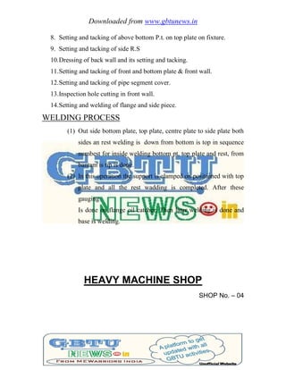 Downloaded from www.gbtunews.in
8. Setting and tacking of above bottom P.t. on top plate on fixture.
9. Setting and tacking of side R.S
10.Dressing of back wall and its setting and tacking.
11.Setting and tacking of front and bottom plate & front wall.
12.Setting and tacking of pipe segment cover.
13.Inspection hole cutting in front wall.
14.Setting and welding of flange and side piece.
WELDING PROCESS
(1) Out side bottom plate, top plate, centre plate to side plate both
sides an rest welding is down from bottom is top in sequence
numbest for inside welding bottom pt, top plate and rest, from
bantam is tip is done.
(2) In this operation the support is clamped on positioned with top
plate and all the rest wadding is completed. After these
gauging
Is done on flange oil catcher. Then later welding is done and
base is welding.
HEAVY MACHINE SHOP
SHOP No. – 04
 