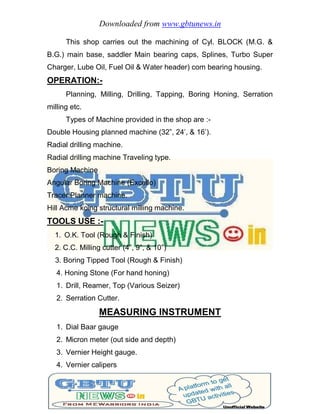 Downloaded from www.gbtunews.in
This shop carries out the machining of Cyl. BLOCK (M.G. &
B.G.) main base, saddler Main bearing caps, Splines, Turbo Super
Charger, Lube Oil, Fuel Oil & Water header) com bearing housing.
OPERATION:-
Planning, Milling, Drilling, Tapping, Boring Honing, Serration
milling etc.
Types of Machine provided in the shop are :-
Double Housing planned machine (32”, 24’, & 16’).
Radial drilling machine.
Radial drilling machine Traveling type.
Boring Machine
Angular Boring Machine (Excello)
Tracer Planner machine.
Hill Acme koing structural milling machine.
TOOLS USE :-
1. O.K. Tool (Rough & Finish)
2. C.C. Milling cutter (4”, 9”, & 10”)
3. Boring Tipped Tool (Rough & Finish)
4. Honing Stone (For hand honing)
1. Drill, Reamer, Top (Various Seizer)
2. Serration Cutter.
MEASURING INSTRUMENT
1. Dial Baar gauge
2. Micron meter (out side and depth)
3. Vernier Height gauge.
4. Vernier calipers
 