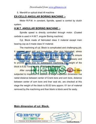 Downloaded from www.gbtunews.in
5. Mandrill or optical shad rill machine
EX-CELLO ANGULAR BORING MACHINE :-
Motor R.P.M. in constant, Spindle, speed is control by clutch
system.
H.M.T. ANGULAR BORING MACHINE :-
Spindle speed is directly controlled through motor. (Coated
carbide is used in H.M.T. angular Boring machine)
Cyl. Block made of fabricated class II material except main
bearing cop as it made class IV material.
The machining of cyl. Block is complicated and challenging job.
It required great skill and knowledge. After duly fabricated, stress
relieved and shot blasted the block is subjected to layout to ensure
availability of adequate machining allowance, where necessary and
to provide guide liner for subsequent machining the weight of the
block is 6.02 Tons approx. (Fabricated Material)
After completion of all operations as per drawings the black
subjected to inspection in addition to stage inspection dimension live
radial distance between center of Crank bore and com bore, distance
between center of com bore and liner seat etc. are checked at this
stage the weight of the black is 05.02 tons apporx. 01 ton of material
removed by the machining and than blank is block send for assly.
Main dimension of cyl. Block.
 