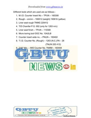 Downloaded from www.gbtunews.in
Different tools which are used are as follows:-
1. M.I.D. Counter Insert No – TPUN – 160308
2. Rough – snmm – 190612 (weight) 190616 (yellow)
3. Liner seat rough TNMG 220412
4. T/D Chamfer P.G. 002 (only for 1263 m/c)
5. Liner seat finish – TPUN – 110308
6. Micro boring tool OOC No. 10A2LB
7. Counter insert wide no. – PNUN – 160402
8. T.I.D. Counter No. (Rough) – 1263 (N.C.)TN – 28
(TNUN 220 412)
9. 2187 M/c. – MIS Counter No. TNMM – 160408
 